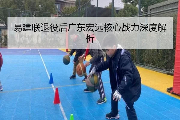 易建联退役后广东宏远核心战力深度解析